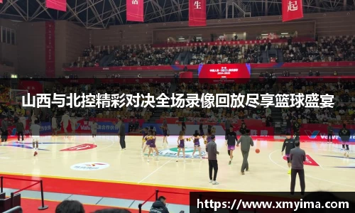 山西与北控精彩对决全场录像回放尽享篮球盛宴